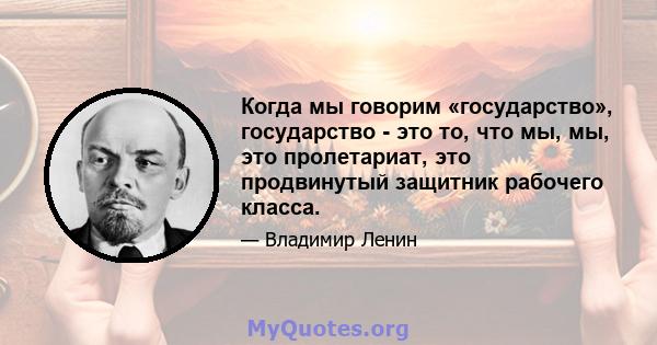 Когда мы говорим «государство», государство - это то, что мы, мы, это пролетариат, это продвинутый защитник рабочего класса.