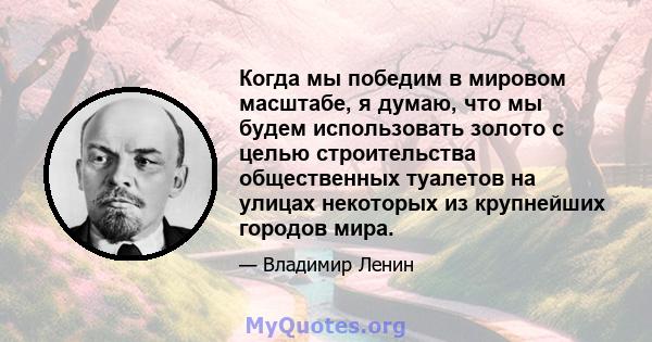 Когда мы победим в мировом масштабе, я думаю, что мы будем использовать золото с целью строительства общественных туалетов на улицах некоторых из крупнейших городов мира.