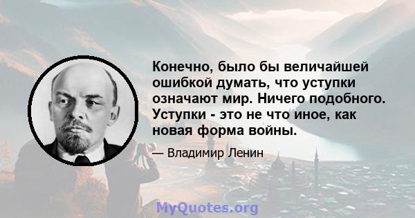 Конечно, было бы величайшей ошибкой думать, что уступки означают мир. Ничего подобного. Уступки - это не что иное, как новая форма войны.