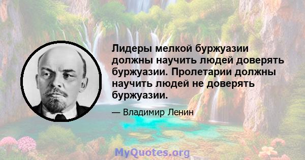 Лидеры мелкой буржуазии должны научить людей доверять буржуазии. Пролетарии должны научить людей не доверять буржуазии.