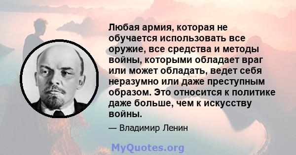 Любая армия, которая не обучается использовать все оружие, все средства и методы войны, которыми обладает враг или может обладать, ведет себя неразумно или даже преступным образом. Это относится к политике даже больше,