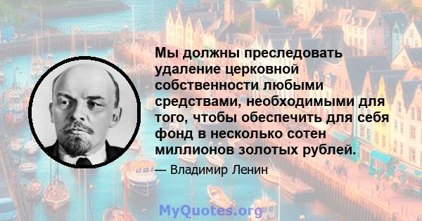 Мы должны преследовать удаление церковной собственности любыми средствами, необходимыми для того, чтобы обеспечить для себя фонд в несколько сотен миллионов золотых рублей.