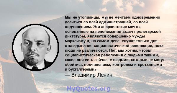 Мы не утопианцы, мы не мечтаем одновременно дозиться со всей администрацией, со всей подчинением. Эти анархистские мечты, основанные на непонимании задач пролетарской диктатуры, являются совершенно чужды марксизму и, на 