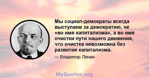 Мы социал-демократы всегда выступаем за демократию, не «во имя капитализма», а во имя очистки пути нашего движения, что очистка невозможна без развития капитализма.