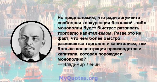 Но предположим, что ради аргумента свободная конкуренция без какой -либо монополии будет быстрее развивать торговлю капитализмом. Разве это не факт, что чем более быстро развивается торговля и капитализм, тем больше