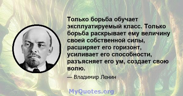 Только борьба обучает эксплуатируемый класс. Только борьба раскрывает ему величину своей собственной силы, расширяет его горизонт, усиливает его способности, разъясняет его ум, создает свою волю.