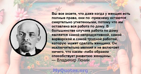 Вы все знаете, что даже когда у женщин есть полные права, они по -прежнему остаются смертельно угнетенными, потому что им оставлена ​​вся работа по дому. В большинстве случаев работа по дому является самой