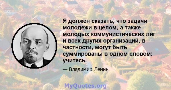 Я должен сказать, что задачи молодежи в целом, а также молодых коммунистических лиг и всех других организаций, в частности, могут быть суммированы в одном словом: учитесь.