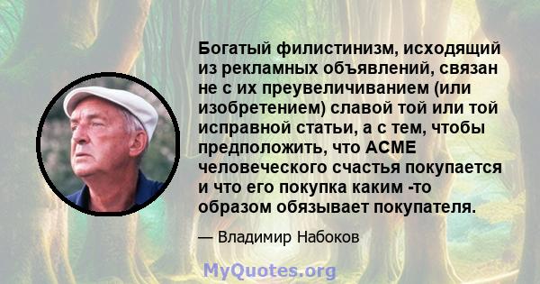 Богатый филистинизм, исходящий из рекламных объявлений, связан не с их преувеличиванием (или изобретением) славой той или той исправной статьи, а с тем, чтобы предположить, что ACME человеческого счастья покупается и