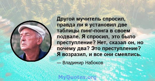 Другой мучитель спросил, правда ли я установил две таблицы пинг-понга в своем подвале. Я спросил, это было преступление? Нет, сказал он, но почему два? Это преступление? Я возразил, и все они смеялись.