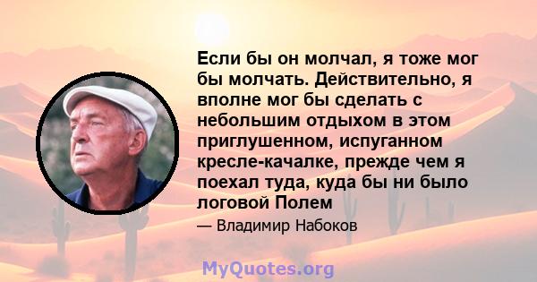 Если бы он молчал, я тоже мог бы молчать. Действительно, я вполне мог бы сделать с небольшим отдыхом в этом приглушенном, испуганном кресле-качалке, прежде чем я поехал туда, куда бы ни было логовой Полем