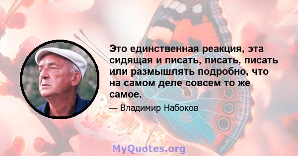 Это единственная реакция, эта сидящая и писать, писать, писать или размышлять подробно, что на самом деле совсем то же самое.