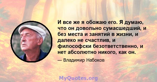 И все же я обожаю его. Я думаю, что он довольно сумасшедший, и без места и занятий в жизни, и далеко не счастлив, и философски безответственно, и нет абсолютно никого, как он.