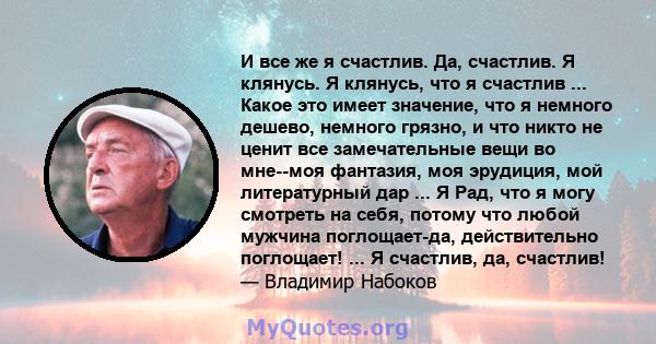 И все же я счастлив. Да, счастлив. Я клянусь. Я клянусь, что я счастлив ... Какое это имеет значение, что я немного дешево, немного грязно, и что никто не ценит все замечательные вещи во мне--моя фантазия, моя эрудиция, 