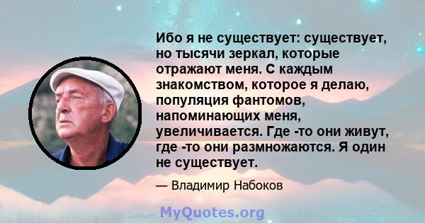 Ибо я не существует: существует, но тысячи зеркал, которые отражают меня. С каждым знакомством, которое я делаю, популяция фантомов, напоминающих меня, увеличивается. Где -то они живут, где -то они размножаются. Я один