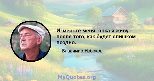 Измерьте меня, пока я живу - после того, как будет слишком поздно.