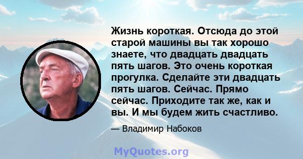 Жизнь короткая. Отсюда до этой старой машины вы так хорошо знаете, что двадцать двадцать пять шагов. Это очень короткая прогулка. Сделайте эти двадцать пять шагов. Сейчас. Прямо сейчас. Приходите так же, как и вы. И мы