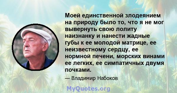 Моей единственной злодеянием на природу было то, что я не мог вывернуть свою лолиту наизнанку и нанести жадные губы к ее молодой матрице, ее неизвестному сердцу, ее нормной печени, морских винами ее легких, ее