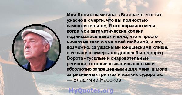 Моя Лолита заметила: «Вы знаете, что так ужасно в смерти, что вы полностью самостоятельно»; И это поразило меня, когда мои автоматические колени поднимались вверх и вниз, что я просто ничего не знал о уме моей любимой,