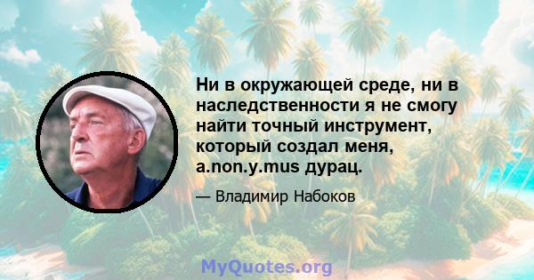 Ни в окружающей среде, ни в наследственности я не смогу найти точный инструмент, который создал меня, а.non.y.mus дурац.