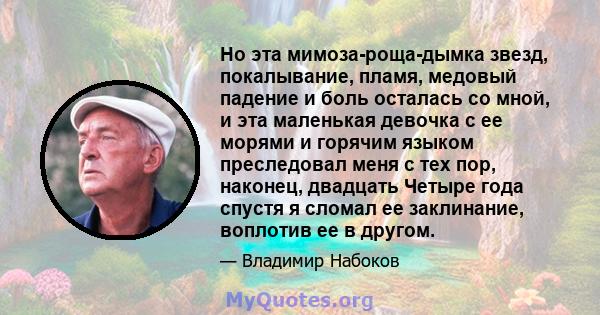 Но эта мимоза-роща-дымка звезд, покалывание, пламя, медовый падение и боль осталась со мной, и эта маленькая девочка с ее морями и горячим языком преследовал меня с тех пор, наконец, двадцать Четыре года спустя я сломал 