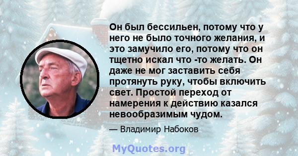 Он был бессильен, потому что у него не было точного желания, и это замучило его, потому что он тщетно искал что -то желать. Он даже не мог заставить себя протянуть руку, чтобы включить свет. Простой переход от намерения 