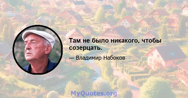 Там не было никакого, чтобы созерцать.