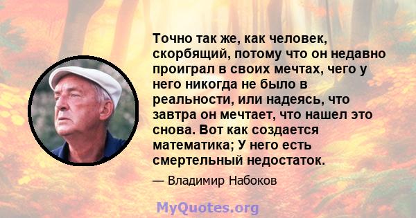 Точно так же, как человек, скорбящий, потому что он недавно проиграл в своих мечтах, чего у него никогда не было в реальности, или надеясь, что завтра он мечтает, что нашел это снова. Вот как создается математика; У