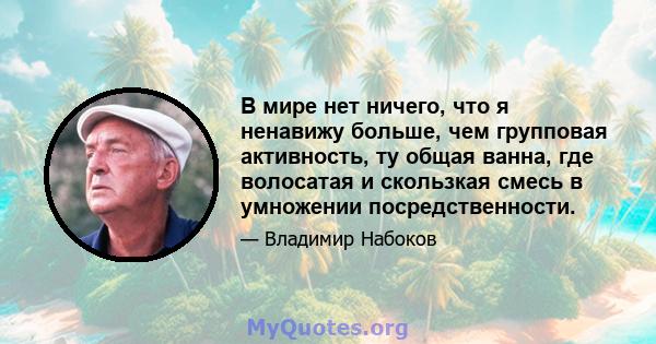 В мире нет ничего, что я ненавижу больше, чем групповая активность, ту общая ванна, где волосатая и скользкая смесь в умножении посредственности.