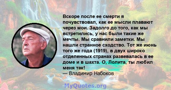 Вскоре после ее смерти я почувствовал, как ее мысли плавают через мои. Задолго до того, как мы встретились, у нас были такие же мечты. Мы сравнили заметки. Мы нашли странное сходство. Тот же июнь того же года (1919), в