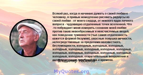 Всякий раз, когда я начинаю думать о своей любви к человеку, я привык немедленно рисовать радиусы из своей любви - от моего сердца, от нежного ядра личного вопроса - чудовищно отдаленных точек вселенной. Что -то