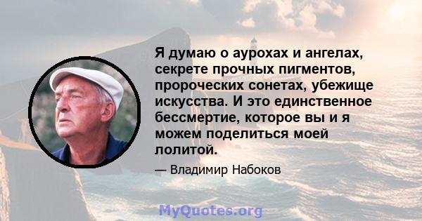 Я думаю о аурохах и ангелах, секрете прочных пигментов, пророческих сонетах, убежище искусства. И это единственное бессмертие, которое вы и я можем поделиться моей лолитой.