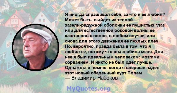 Я иногда спрашивал себя, за что я ее любил? Может быть, выйдет из теплой хазели-радужной оболочки ее пушистых глаз или для естественной боковой волны ее каштановых волос, в любом случае, или снова для этого движения ее