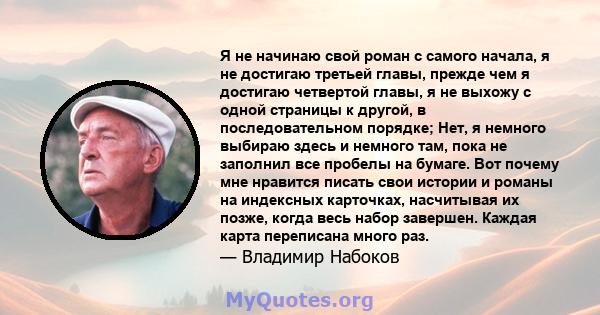 Я не начинаю свой роман с самого начала, я не достигаю третьей главы, прежде чем я достигаю четвертой главы, я не выхожу с одной страницы к другой, в последовательном порядке; Нет, я немного выбираю здесь и немного там, 