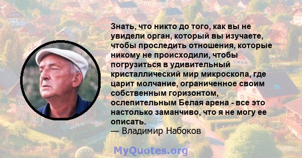 Знать, что никто до того, как вы не увидели орган, который вы изучаете, чтобы проследить отношения, которые никому не происходили, чтобы погрузиться в удивительный кристаллический мир микроскопа, где царит молчание,