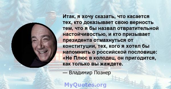 Итак, я хочу сказать, что касается тех, кто доказывает свою верность тем, что я бы назвал отвратительной настойчивостью, и кто призывает президента отмахнуться от конституции, тех, кого я хотел бы напомнить о российской 