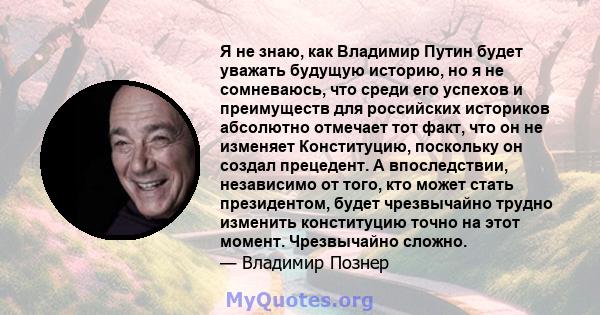 Я не знаю, как Владимир Путин будет уважать будущую историю, но я не сомневаюсь, что среди его успехов и преимуществ для российских историков абсолютно отмечает тот факт, что он не изменяет Конституцию, поскольку он