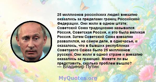 25 миллионов российских людей внезапно оказались за пределами границ Российской Федерации. Они жили в одном штате; Советский Союз традиционно назывался Россия, Советская Россия, и это была великая Россия. Затем