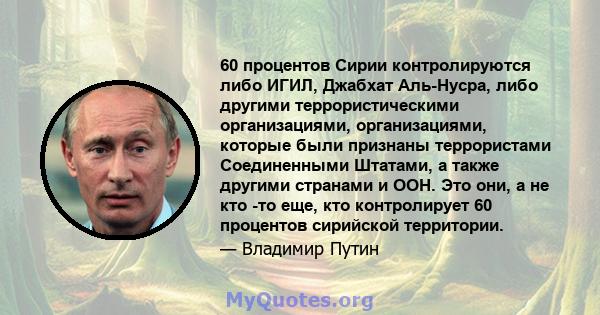 60 процентов Сирии контролируются либо ИГИЛ, Джабхат Аль-Нусра, либо другими террористическими организациями, организациями, которые были признаны террористами Соединенными Штатами, а также другими странами и ООН. Это