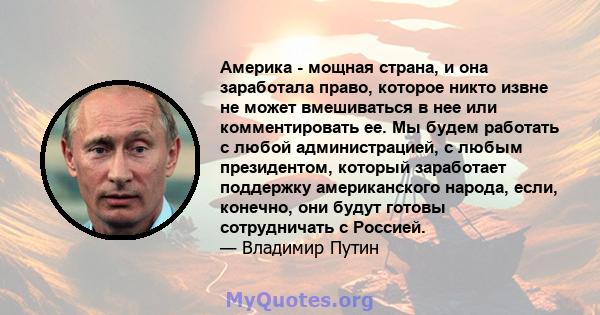 Америка - мощная страна, и она заработала право, которое никто извне не может вмешиваться в нее или комментировать ее. Мы будем работать с любой администрацией, с любым президентом, который заработает поддержку