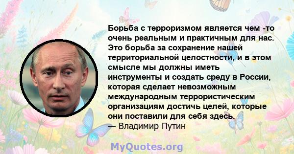 Борьба с терроризмом является чем -то очень реальным и практичным для нас. Это борьба за сохранение нашей территориальной целостности, и в этом смысле мы должны иметь инструменты и создать среду в России, которая