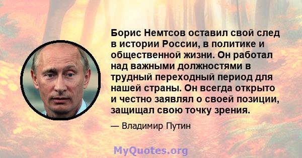 Борис Немтсов оставил свой след в истории России, в политике и общественной жизни. Он работал над важными должностями в трудный переходный период для нашей страны. Он всегда открыто и честно заявлял о своей позиции,