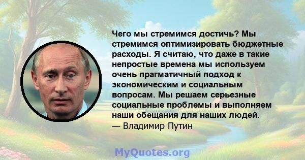 Чего мы стремимся достичь? Мы стремимся оптимизировать бюджетные расходы. Я считаю, что даже в такие непростые времена мы используем очень прагматичный подход к экономическим и социальным вопросам. Мы решаем серьезные