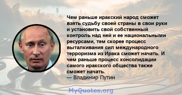 Чем раньше иракский народ сможет взять судьбу своей страны в свои руки и установить свой собственный контроль над ней и ее национальными ресурсами, тем скорее процесс выталкивания сил международного терроризма из Ирака