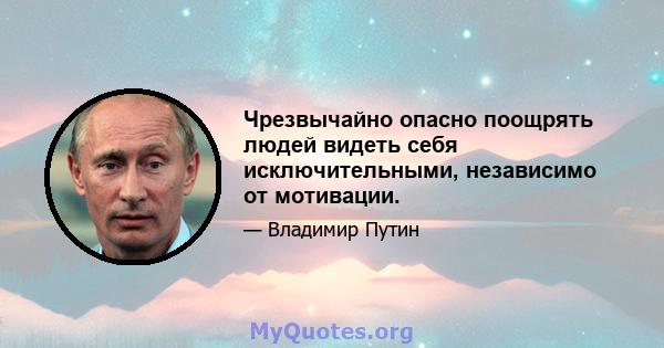 Чрезвычайно опасно поощрять людей видеть себя исключительными, независимо от мотивации.