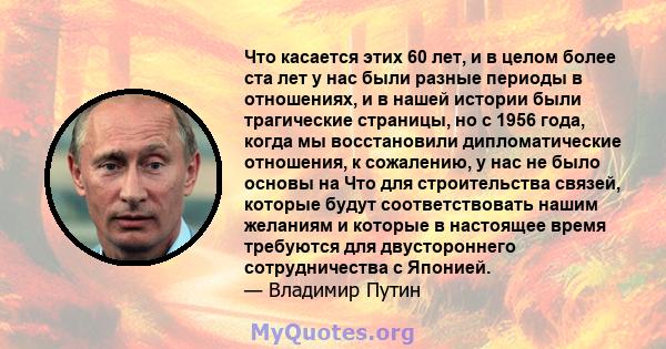 Что касается этих 60 лет, и в целом более ста лет у нас были разные периоды в отношениях, и в нашей истории были трагические страницы, но с 1956 года, когда мы восстановили дипломатические отношения, к сожалению, у нас