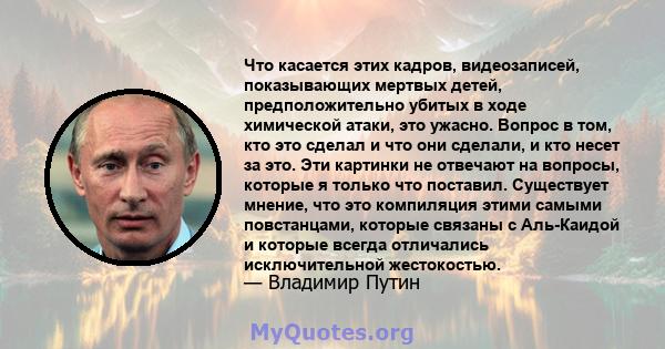 Что касается этих кадров, видеозаписей, показывающих мертвых детей, предположительно убитых в ходе химической атаки, это ужасно. Вопрос в том, кто это сделал и что они сделали, и кто несет за это. Эти картинки не