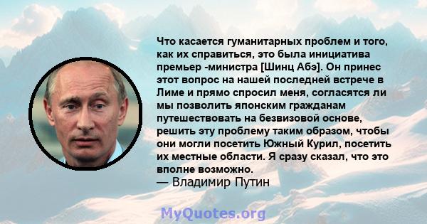 Что касается гуманитарных проблем и того, как их справиться, это была инициатива премьер -министра [Шинц Абэ]. Он принес этот вопрос на нашей последней встрече в Лиме и прямо спросил меня, согласятся ли мы позволить