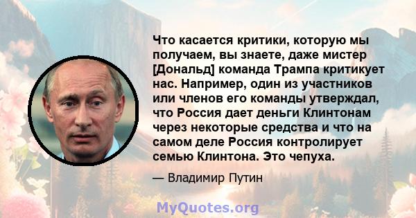 Что касается критики, которую мы получаем, вы знаете, даже мистер [Дональд] команда Трампа критикует нас. Например, один из участников или членов его команды утверждал, что Россия дает деньги Клинтонам через некоторые