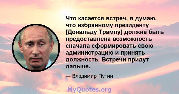 Что касается встреч, я думаю, что избранному президенту [Дональду Трампу] должна быть предоставлена ​​возможность сначала сформировать свою администрацию и принять должность. Встречи придут дальше.